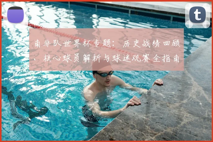 南非队世界杯专题：历史战绩回顾、核心球员解析与球迷观赛全指南