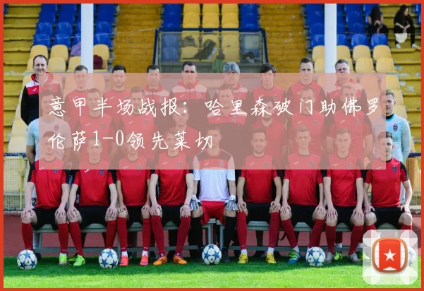 意甲半场战报：哈里森破门助佛罗伦萨1-0领先莱切
