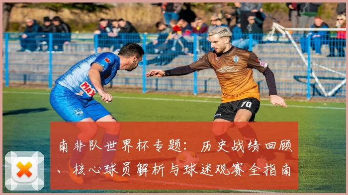 南非队世界杯专题：历史战绩回顾、核心球员解析与球迷观赛全指南