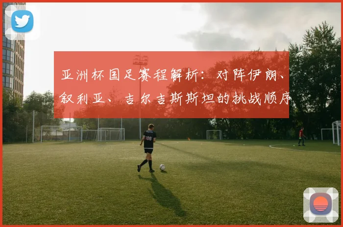 亚洲杯国足赛程解析：对阵伊朗、叙利亚、吉尔吉斯斯坦的挑战顺序