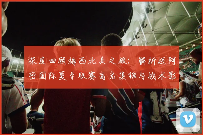 深度回顾梅西北美之旅：解析迈阿密国际夏季联赛高光集锦与战术影响
