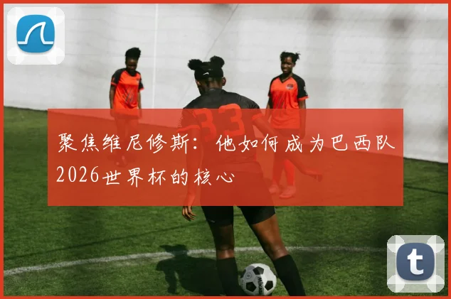 聚焦维尼修斯：他如何成为巴西队2026世界杯的核心