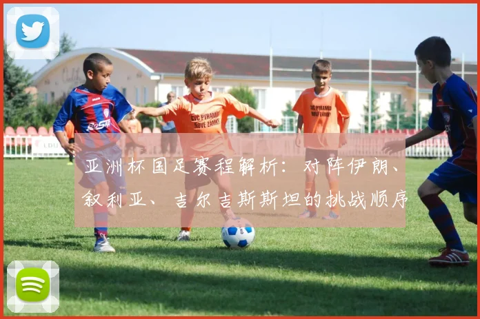 亚洲杯国足赛程解析：对阵伊朗、叙利亚、吉尔吉斯斯坦的挑战顺序