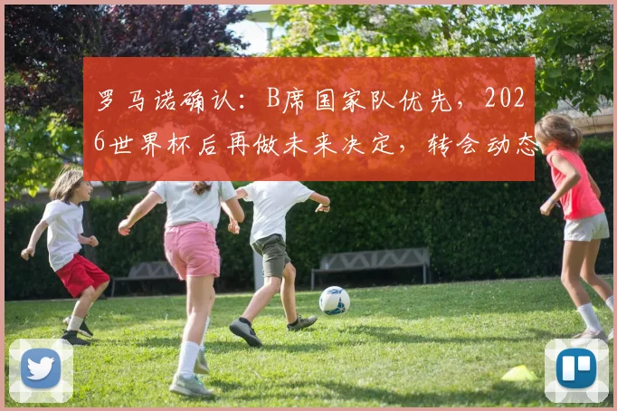 罗马诺确认：B席国家队优先，2026世界杯后再做未来决定，转会动态深度解析