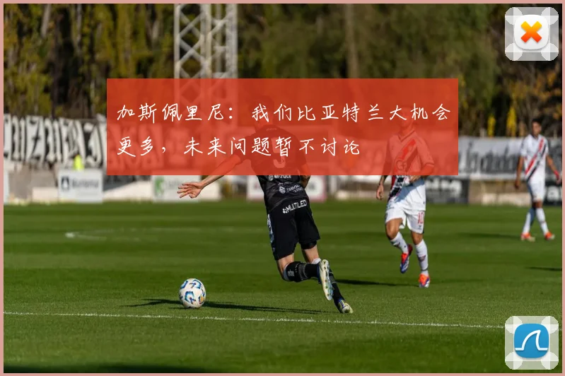 加斯佩里尼：我们比亚特兰大机会更多，未来问题暂不讨论