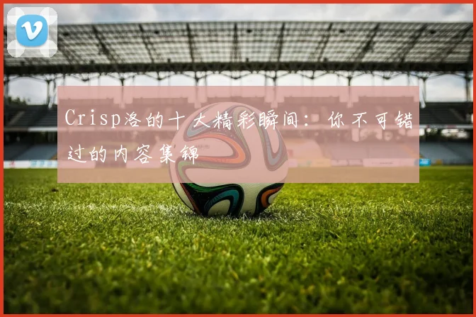 Crisp洛的十大精彩瞬间：你不可错过的内容集锦