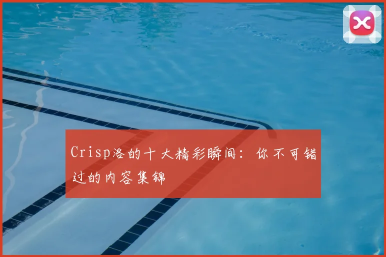 Crisp洛的十大精彩瞬间：你不可错过的内容集锦