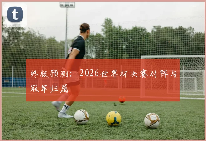 终极预测：2026世界杯决赛对阵与冠军归属