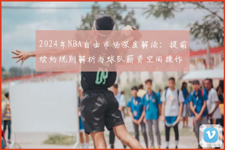 2024年NBA自由市场深度解读：提前续约规则解析与球队薪资空间操作指南