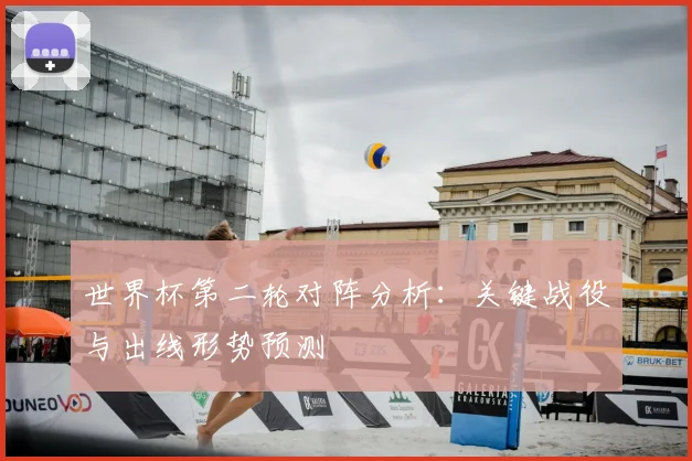 世界杯第二轮对阵分析：关键战役与出线形势预测