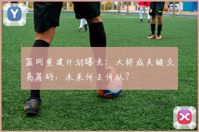 篮网重建计划曝光：大桥成关键交易筹码，未来何去何从？