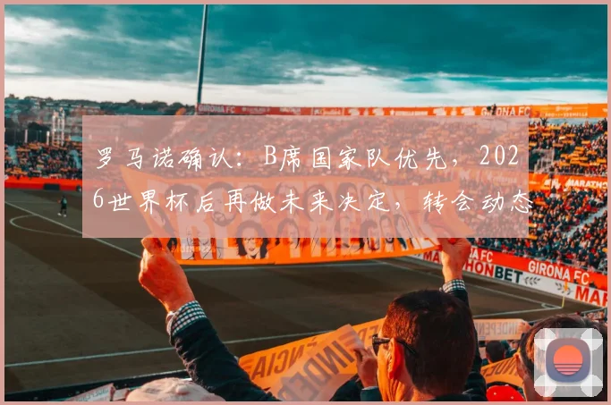 罗马诺确认：B席国家队优先，2026世界杯后再做未来决定，转会动态深度解析