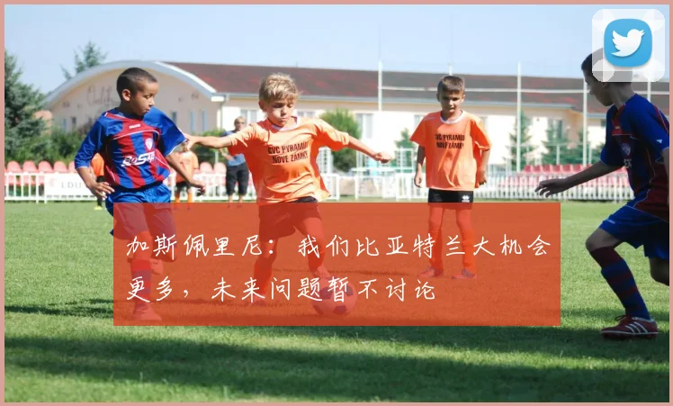 加斯佩里尼：我们比亚特兰大机会更多，未来问题暂不讨论