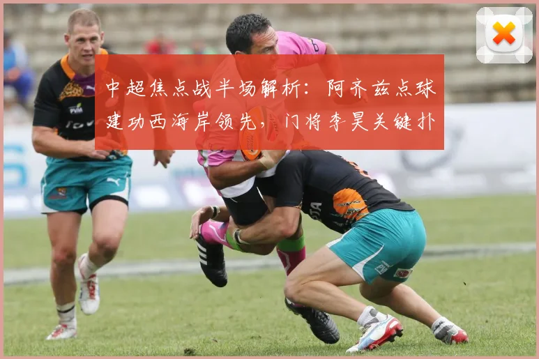 中超焦点战半场解析：阿齐兹点球建功西海岸领先，门将李昊关键扑救稳固优势